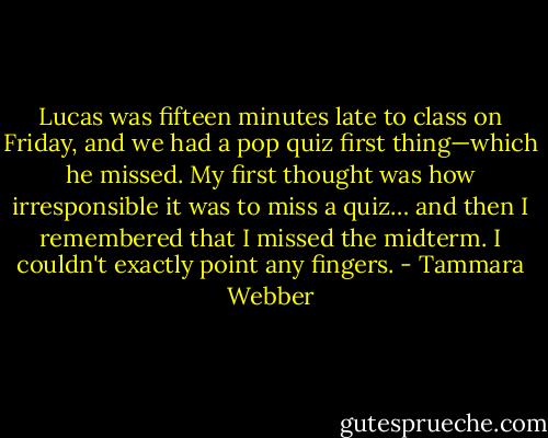Lucas was fifteen minutes late to class on Friday, and we had a pop quiz first thing—which he missed. My first thought was how irresponsible it was to miss a quiz… and then I remembered that I missed the midterm. I couldn't exactly point any fingers. - Tammara Webber
