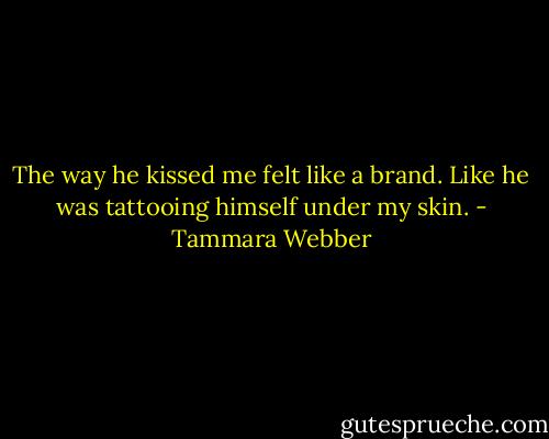 The way he kissed me felt like a brand. Like he was tattooing himself under my skin. - Tammara Webber