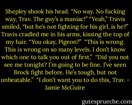 Shepley shook his head. “No way. No fucking way, Trav. The guy’s a maniac!”<br />“Yeah,” Travis smiled, “but he’s not fighting for his girl, is he?” Travis cradled me in his arms, kissing the top of my hair. “You okay, Pigeon?”<br /><br />“This is wrong. This is wrong on so many levels. I don’t know which one to talk you out of first.”<br /><br />“Did you not see me tonight? I’m going to be fine. I’ve seen Brock fight before. He’s tough, but not unbeatable.”<br /><br />“I don’t want you to do this, Trav. - Jamie McGuire