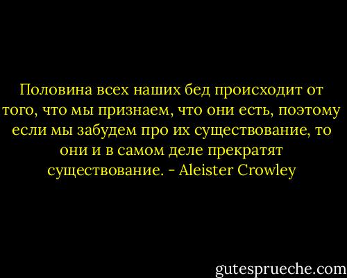Половина всех наших бед происходит от того, что мы признаем, что они есть, поэтому если мы забудем про их существование, то они и в самом деле прекратят существование. - Aleister Crowley