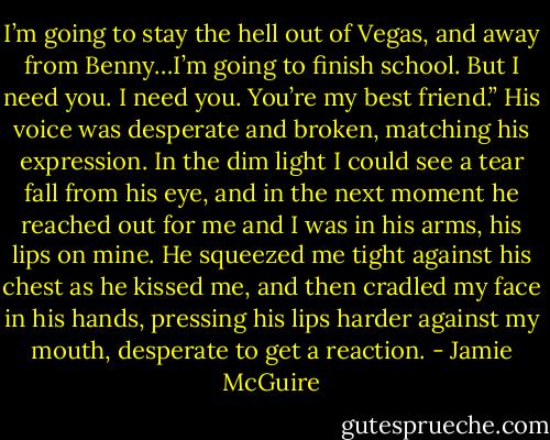 I’m going to stay the hell out of Vegas, and away from Benny…I’m going to finish school. But I need you. I need you. You’re my best friend.” His voice was desperate and broken, matching his expression.<br />In the dim light I could see a tear fall from his eye, and in the next moment he reached out for me and I was in his arms, his lips on mine. He squeezed me tight against his chest as he kissed me, and then cradled my face in his hands, pressing his lips harder against my mouth, desperate to get a reaction. - Jamie McGuire