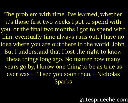 The problem with time, I've learned, whether it's those first two weeks I got to spend with you, or the final two months I got to spend with him, eventually time always runs out. I have no idea where you are out there in the world, John. But I understand that I lost the right to know these things long ago. No matter how many years go by, I know one thing to be as true as ever was - I'll see you soon then. - Nicholas Sparks