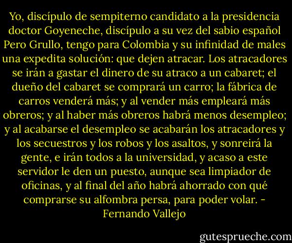 Yo, discípulo de sempiterno candidato a la presidencia doctor Goyeneche, discípulo a su vez del sabio español Pero Grullo, tengo para Colombia y su infinidad de males una expedita solución: que dejen atracar. Los atracadores se irán a gastar el dinero de su atraco a un cabaret; el dueño del cabaret se comprará un carro; la fábrica de carros venderá más; y al vender más empleará más obreros; y al haber más obreros habrá menos desempleo; y al acabarse el desempleo se acabarán los atracadores y los secuestros y los robos y los asaltos, y sonreirá la gente, e irán todos a la universidad, y acaso a este servidor le den un puesto, aunque sea limpiador de oficinas, y al final del año habrá ahorrado con qué comprarse su alfombra persa, para poder volar. - Fernando Vallejo