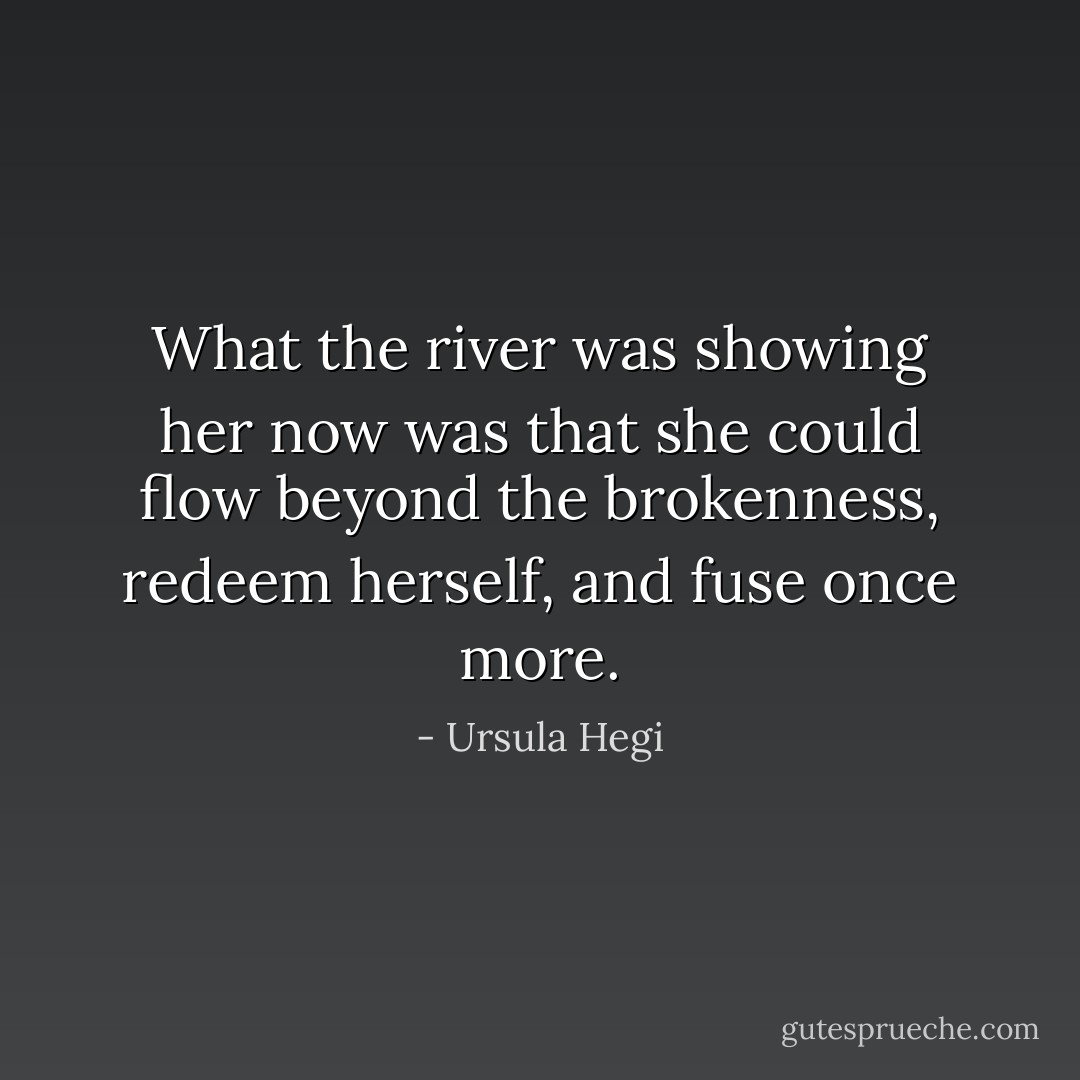 What the river was showing her now was that she could flow beyond the brokenness, redeem herself, and fuse once more. - Ursula Hegi