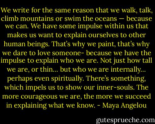 We write for the same reason that we walk, talk, climb mountains or swim the oceans — because we can. We have some impulse within us that makes us want to explain ourselves to other human beings. That’s why we paint, that’s why we dare to love someone- because we have the impulse to explain who we are. Not just how tall we are, or thin… but who we are internally… perhaps even spiritually. There’s something, which impels us to show our inner-souls. The more courageous we are, the more we succeed in explaining what we know. - Maya Angelou