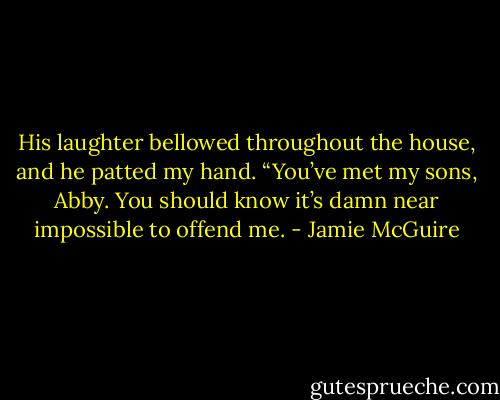 His laughter bellowed throughout the house, and he patted my hand. “You’ve met my sons, Abby. You should know it’s damn near impossible to offend me. - Jamie McGuire