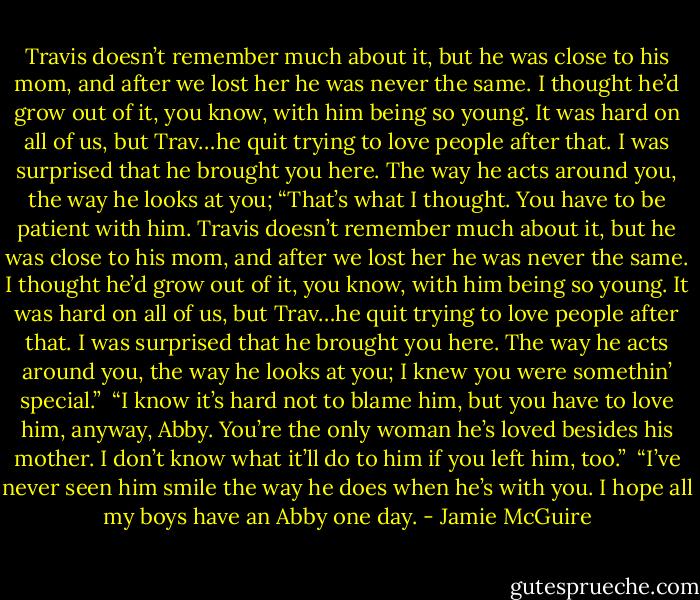 Travis doesn’t remember much about it, but he was close to his mom, and after we lost her he was never the same. I thought he’d grow out of it, you know, with him being so young. It was hard on all of us, but Trav…he quit trying to love people after that. I was surprised that he brought you here. The way he acts around you, the way he looks at you; “That’s what I thought. You have to be patient with him. Travis doesn’t remember much about it, but he was close to his mom, and after we lost her he was never the same. I thought he’d grow out of it, you know, with him being so young. It was hard on all of us, but Trav…he quit trying to love people after that. I was surprised that he brought you here. The way he acts around you, the way he looks at you; I knew you were somethin’ special.”<br /><br />“I know it’s hard not to blame him, but you have to love him, anyway, Abby. You’re the only woman he’s loved besides his mother. I don’t know what it’ll do to him if you left him, too.”<br /><br />“I’ve never seen him smile the way he does when he’s with you. I hope all my boys have an Abby one day. - Jamie McGuire