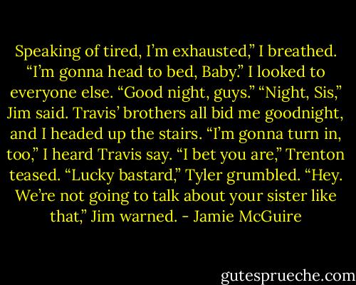 Speaking of tired, I’m exhausted,” I breathed. “I’m gonna head to bed, Baby.” I looked to everyone else. “Good night, guys.”<br />“Night, Sis,” Jim said.<br />Travis’ brothers all bid me goodnight, and I headed up the stairs.<br />“I’m gonna turn in, too,” I heard Travis say.<br />“I bet you are,” Trenton teased.<br />“Lucky bastard,” Tyler grumbled.<br />“Hey. We’re not going to talk about your sister like that,” Jim warned. - Jamie McGuire