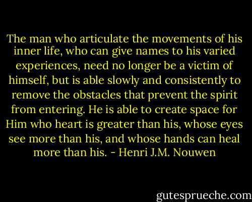 The man who articulate the movements of his inner life, who can give names to his varied experiences, need no longer be a victim of himself, but is able slowly and consistently to remove the obstacles that prevent the spirit from entering. He is able to create space for Him who heart is greater than his, whose eyes see more than his, and whose hands can heal more than his. - Henri J.M. Nouwen