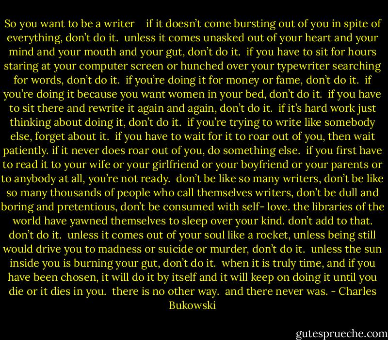 So you want to be a writer<br /><br /> <br />if it doesn’t come bursting out of you<br />in spite of everything,<br />don’t do it.<br /><br />unless it comes unasked out of your<br />heart and your mind and your mouth<br />and your gut,<br />don’t do it.<br /><br />if you have to sit for hours<br />staring at your computer screen<br />or hunched over your<br />typewriter<br />searching for words,<br />don’t do it.<br /><br />if you’re doing it for money or<br />fame,<br />don’t do it.<br /><br />if you’re doing it because you want<br />women in your bed,<br />don’t do it.<br /><br />if you have to sit there and<br />rewrite it again and again,<br />don’t do it.<br /><br />if it’s hard work just thinking about doing it,<br />don’t do it.<br /><br />if you’re trying to write like somebody<br />else,<br />forget about it.<br /><br />if you have to wait for it to roar out of<br />you,<br />then wait patiently.<br />if it never does roar out of you,<br />do something else.<br /><br />if you first have to read it to your wife<br />or your girlfriend or your boyfriend<br />or your parents or to anybody at all,<br />you’re not ready.<br /><br />don’t be like so many writers,<br />don’t be like so many thousands of<br />people who call themselves writers,<br />don’t be dull and boring and<br />pretentious, don’t be consumed with self-<br />love.<br />the libraries of the world have<br />yawned themselves to<br />sleep<br />over your kind.<br />don’t add to that.<br />don’t do it.<br /><br />unless it comes out of<br />your soul like a rocket,<br />unless being still would<br />drive you to madness or<br />suicide or murder,<br />don’t do it.<br /><br />unless the sun inside you is<br />burning your gut,<br />don’t do it.<br /><br />when it is truly time,<br />and if you have been chosen,<br />it will do it by<br />itself and it will keep on doing it<br />until you die or it dies in you.<br /><br />there is no other way.<br /><br />and there never was. - Charles Bukowski