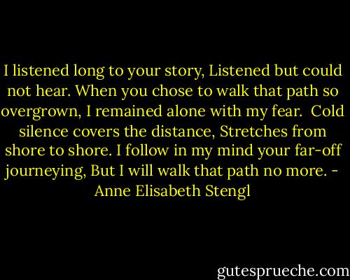 I listened long to your story,<br />Listened but could not hear.<br />When you chose to walk that path so overgrown,<br />I remained alone with my fear.<br /><br />Cold silence covers the distance,<br />Stretches from shore to shore.<br />I follow in my mind your far-off journeying,<br />But I will walk that path no more. - Anne Elisabeth Stengl