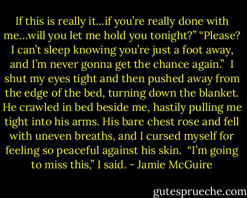 If this is really it…if you’re really done with me…will you let me hold you tonight?”<br />“Please? I can’t sleep knowing you’re just a foot away, and I’m never gonna get the chance again.”<br /><br />I shut my eyes tight and then pushed away from the edge of the bed, turning down the blanket. He crawled in bed beside me, hastily pulling me tight into his arms. His bare chest rose and fell with uneven breaths, and I cursed myself for feeling so peaceful against his skin.<br /><br />“I’m going to miss this,” I said. - Jamie McGuire