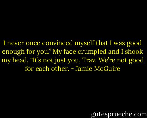 I never once convinced myself that I was good enough for you.”<br />My face crumpled and I shook my head. “It’s not just you, Trav. We’re not good for each other. - Jamie McGuire