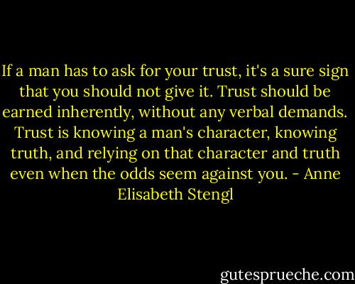 If a man has to ask for your trust, it's a sure sign that you should not give it. Trust should be earned inherently, without any verbal demands. Trust is knowing a man's character, knowing truth, and relying on that character and truth even when the odds seem against you. - Anne Elisabeth Stengl