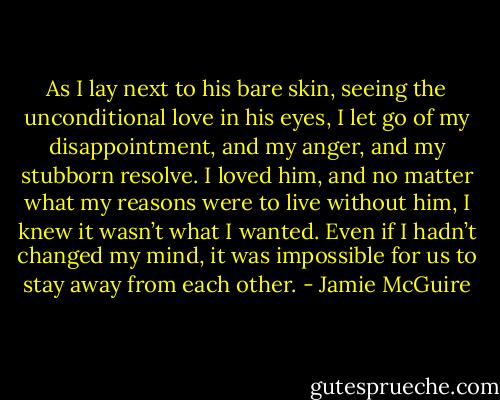 As I lay next to his bare skin, seeing the unconditional love in his eyes, I let go of my disappointment, and my anger, and my stubborn resolve. I loved him, and no matter what my reasons were to live without him, I knew it wasn’t what I wanted. Even if I hadn’t changed my mind, it was impossible for us to stay away from each other. - Jamie McGuire