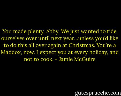 You made plenty, Abby. We just wanted to tide ourselves over until next year…unless you’d like to do this all over again at Christmas. You’re a Maddox, now. I expect you at every holiday, and not to cook. - Jamie McGuire
