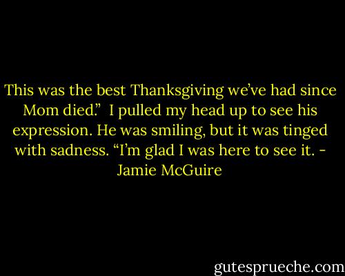 This was the best Thanksgiving we’ve had since Mom died.”<br /><br />I pulled my head up to see his expression. He was smiling, but it was tinged with sadness.<br />“I’m glad I was here to see it. - Jamie McGuire