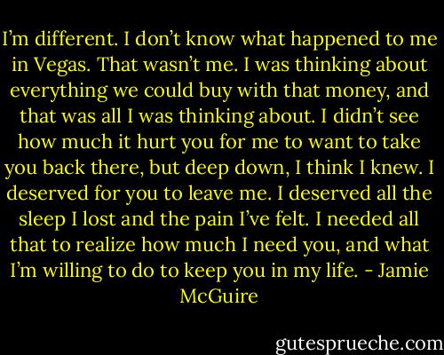 I’m different. I don’t know what happened to me in Vegas. That wasn’t me. I was thinking about everything we could buy with that money, and that was all I was thinking about. I didn’t see how much it hurt you for me to want to take you back there, but deep down, I think I knew. I deserved for you to leave me. I deserved all the sleep I lost and the pain I’ve felt. I needed all that to realize how much I need you, and what I’m willing to do to keep you in my life. - Jamie McGuire