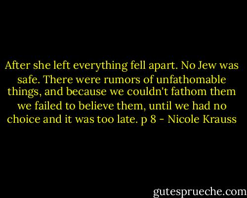 After she left everything fell apart. No Jew was safe. There were rumors of unfathomable things, and because we couldn't fathom them we failed to believe them, until we had no choice and it was too late. p 8 - Nicole Krauss