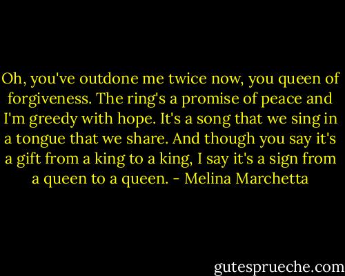 Oh, you've outdone me twice now, you queen of forgiveness. The ring's a promise of peace and I'm greedy with hope. It's a song that we sing in a tongue that we share. And though you say it's a gift from a king to a king, I say it's a sign from a queen to a queen. - Melina Marchetta