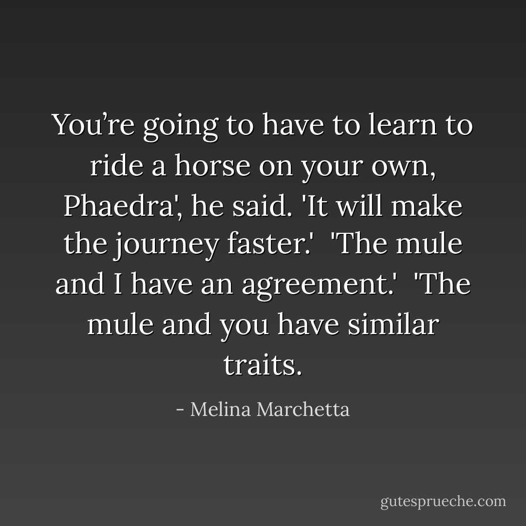 You’re going to have to learn to ride a horse on your own, Phaedra', he said. 'It will make the journey faster.'<br /><br />'The mule and I have an agreement.'<br /><br />'The mule and you have similar traits. - Melina Marchetta