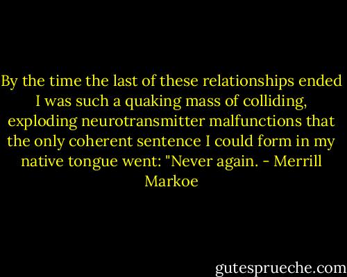 By the time the last of these relationships ended I was such a quaking mass of colliding, exploding neurotransmitter malfunctions that the only coherent sentence I could form in my native tongue went: "Never again. - Merrill Markoe
