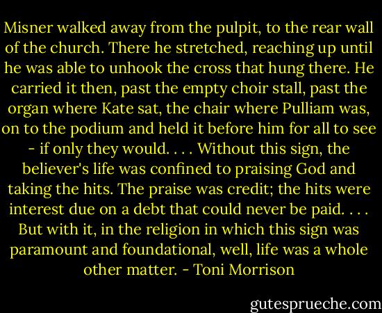 Misner walked away from the pulpit, to the rear wall of the church. There he stretched, reaching up until he was able to unhook the cross that hung there. He carried it then, past the empty choir stall, past the organ where Kate sat, the chair where Pulliam was, on to the podium and held it before him for all to see - if only they would. . . . Without this sign, the believer's life was confined to praising God and taking the hits. The praise was credit; the hits were interest due on a debt that could never be paid. . . . But with it, in the religion in which this sign was paramount and foundational, well, life was a whole other matter. - Toni Morrison