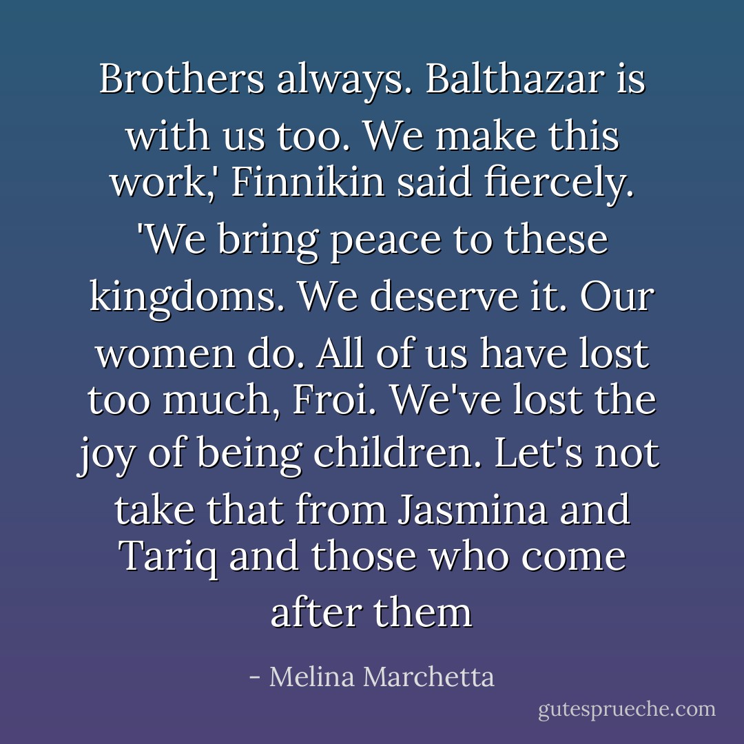 Brothers always. Balthazar is with us too. We make this work,' Finnikin said fiercely. 'We bring peace to these kingdoms. We deserve it. Our women do. All of us have lost too much, Froi. We've lost the joy of being children. Let's not take that from Jasmina and Tariq and those who come after them - Melina Marchetta