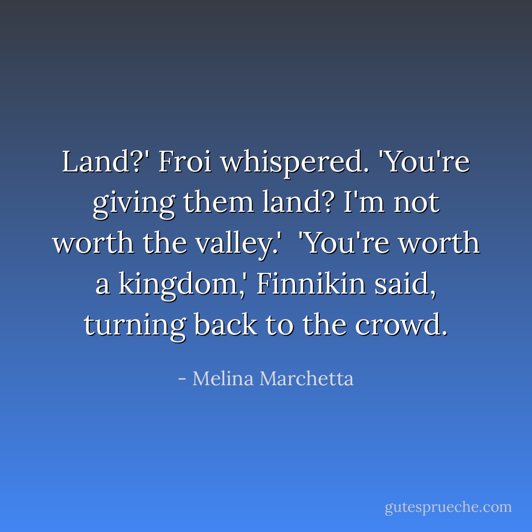 Land?' Froi whispered. 'You're giving them land? I'm not worth the valley.'<br /><br />'You're worth a kingdom,' Finnikin said, turning back to the crowd. - Melina Marchetta