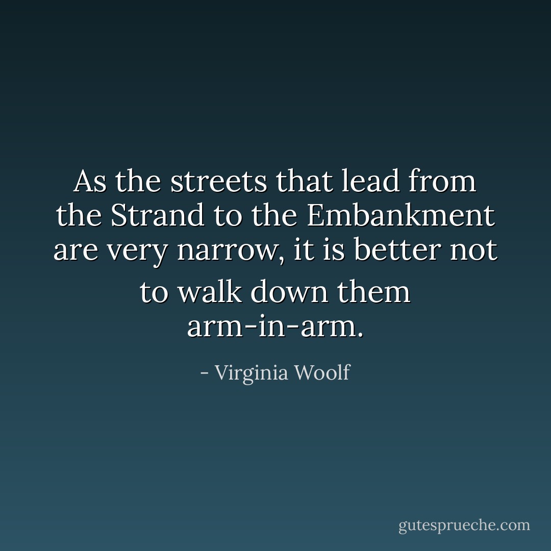 As the streets that lead from the Strand to the Embankment are very narrow, it is better not to walk down them arm-in-arm. - Virginia Woolf