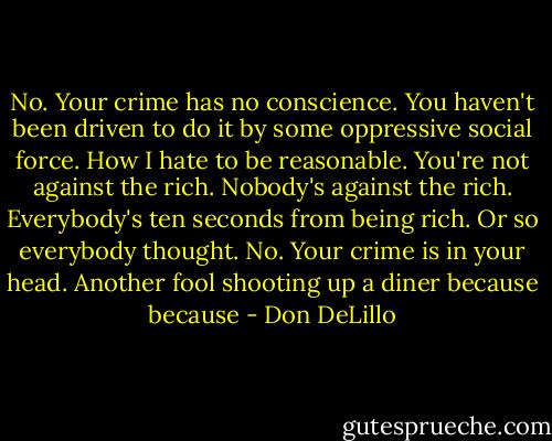 No. Your crime has no conscience. You haven't been driven to do it by some oppressive social<br />force. How I hate to be reasonable. You're not against the rich. Nobody's against the rich. Everybody's<br />ten seconds from being rich. Or so everybody thought. No. Your crime is in your head. Another fool<br />shooting up a diner because because - Don DeLillo