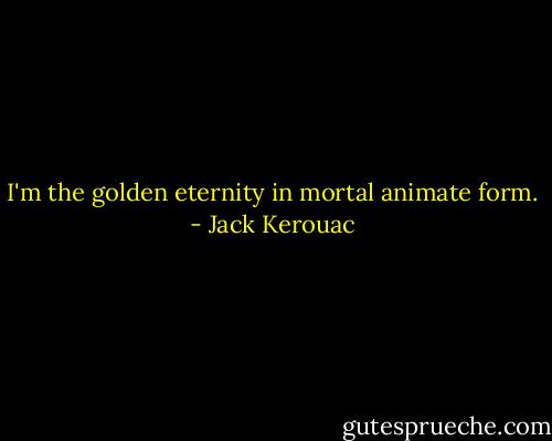 I'm the golden eternity in mortal animate form. - Jack Kerouac