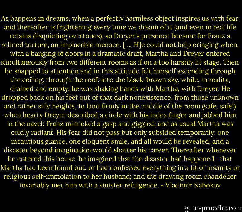 As happens in dreams, when a perfectly harmless object inspires us with fear and thereafter is frightening every time we dream of it (and even in real life retains disquieting overtones), so Dreyer's presence became for Franz a refined torture, an implacable menace. [ ... H]e could not help cringing when, with a banging of doors in a dramatic draft, Martha and Dreyer entered simultaneously from two different rooms as if on a too harshly lit stage. Then he snapped to attention and in this attitude felt himself ascending through the ceiling, through the roof, into the black-brown sky, while, in reality, drained and empty, he was shaking hands with Martha, with Dreyer. He dropped back on his feet out of that dark nonexistence, from those unknown and rather silly heights, to land firmly in the middle of the room (safe, safe!) when hearty Dreyer described a circle with his index finger and jabbed him in the navel; Franz mimicked a gasp and giggled; and as usual Martha was coldly radiant. His fear did not pass but only subsided temporarily: one incautious glance, one eloquent smile, and all would be revealed, and a disaster beyond imagination would shatter his career. Thereafter whenever he entered this house, he imagined that the disaster had happened—that Martha had been found out, or had confessed everything in a fit of insanity or religious self-immolation to her husband; and the drawing room chandelier invariably met him with a sinister refulgence. - Vladimir Nabokov