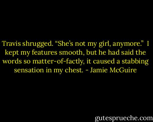 Travis shrugged. “She’s not my girl, anymore.”<br /><br />I kept my features smooth, but he had said the words so matter-of-factly, it caused a stabbing sensation in my chest. - Jamie McGuire