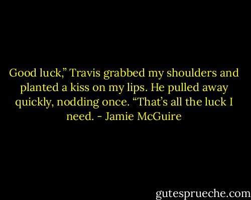 Good luck,”<br />Travis grabbed my shoulders and planted a kiss on my lips. He pulled away quickly, nodding once. “That’s all the luck I need. - Jamie McGuire