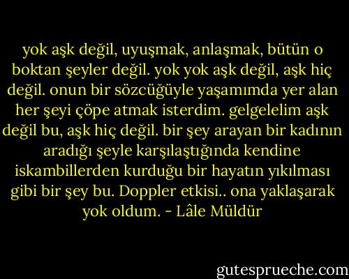yok aşk değil, uyuşmak, anlaşmak, bütün o boktan şeyler değil. yok yok aşk değil, aşk hiç değil. onun bir sözcüğüyle yaşamımda yer alan her şeyi çöpe atmak isterdim. gelgelelim aşk değil bu, aşk hiç değil. bir şey arayan bir kadının aradığı şeyle karşılaştığında kendine iskambillerden kurduğu bir hayatın yıkılması gibi bir şey bu. Doppler etkisi.. ona yaklaşarak yok oldum. - Lâle Müldür
