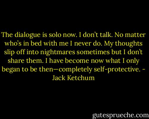 The dialogue is solo now. I don’t talk. No matter who’s in bed with me I never do. My thoughts slip off into nightmares sometimes but I don’t share them. I have become now what I only began to be then—completely self-protective. - Jack Ketchum