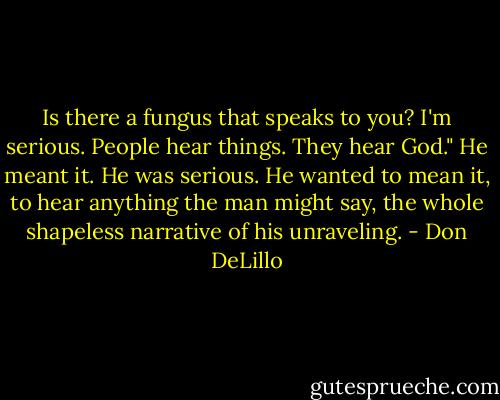 Is there a fungus that speaks to you? I'm serious. People hear things. They hear God."<br />He meant it. He was serious. He wanted to mean it, to hear anything the man might say, the whole<br />shapeless narrative of his unraveling. - Don DeLillo