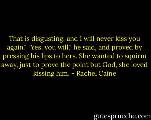 That is disgusting, and I will never kiss you again." "Yes, you will," he said, and proved by pressing his lips to hers. She wanted to squirm away, just to prove the point but God, she loved kissing him. - Rachel Caine