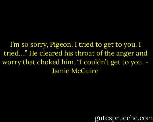 I’m so sorry, Pigeon. I tried to get to you. I tried….” He cleared his throat of the anger and worry that choked him. “I couldn’t get to you. - Jamie McGuire