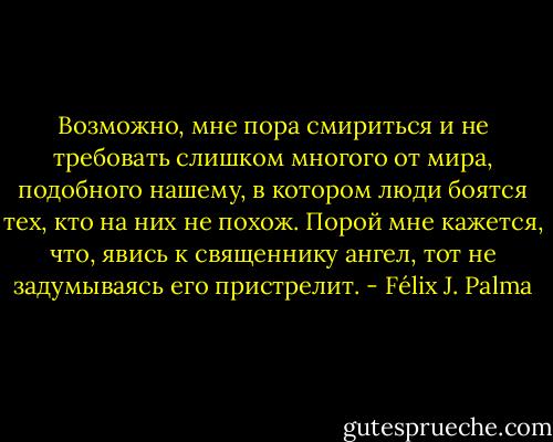 Возможно, мне пора смириться и не требовать слишком многого от мира, подобного нашему, в котором люди боятся тех, кто на них не похож. Порой мне кажется, что, явись к священнику ангел, тот не задумываясь его пристрелит. - Félix J. Palma
