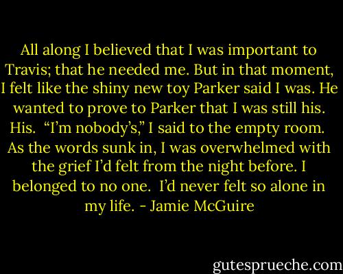 All along I believed that I was important to Travis; that he needed me. But in that moment, I felt like the shiny new toy Parker said I was. He wanted to prove to Parker that I was still his. His.<br /><br />“I’m nobody’s,” I said to the empty room.<br /><br />As the words sunk in, I was overwhelmed with the grief I’d felt from the night before. I belonged to no one.<br /><br />I’d never felt so alone in my life. - Jamie McGuire