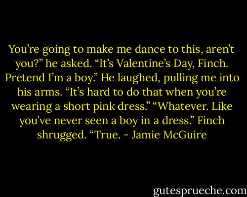 You’re going to make me dance to this, aren’t you?” he asked.<br />“It’s Valentine’s Day, Finch. Pretend I’m a boy.”<br />He laughed, pulling me into his arms. “It’s hard to do that when you’re wearing a short pink dress.”<br />“Whatever. Like you’ve never seen a boy in a dress.”<br />Finch shrugged. “True. - Jamie McGuire