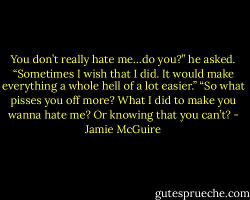 You don’t really hate me…do you?” he asked.<br />“Sometimes I wish that I did. It would make everything a whole hell of a lot easier.”<br />“So what pisses you off more? What I did to make you wanna hate me? Or knowing that you can’t? - Jamie McGuire