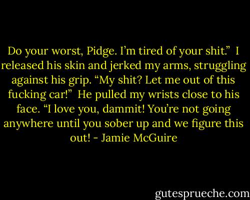 Do your worst, Pidge. I’m tired of your shit.”<br /><br />I released his skin and jerked my arms, struggling against his grip. “My shit? Let me out of this fucking car!”<br /><br />He pulled my wrists close to his face. “I love you, dammit! You’re not going anywhere until you sober up and we figure this out! - Jamie McGuire