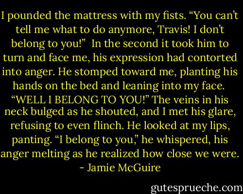 I pounded the mattress with my fists. “You can’t tell me what to do anymore, Travis! I don’t belong to you!”<br /><br />In the second it took him to turn and face me, his expression had contorted into anger. He stomped toward me, planting his hands on the bed and leaning into my face.<br /><br />“WELL I BELONG TO YOU!” The veins in his neck bulged as he shouted, and I met his glare, refusing to even flinch. He looked at my lips, panting. “I belong to you,” he whispered, his anger melting as he realized how close we were. - Jamie McGuire