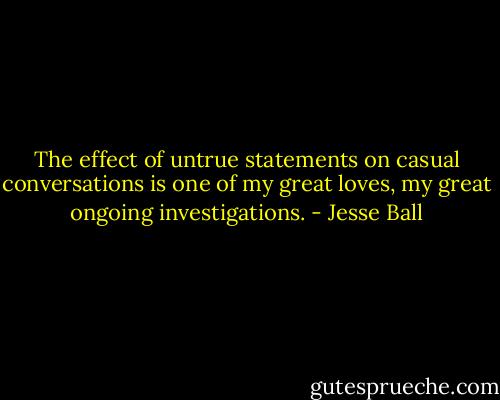 The effect of untrue statements on casual conversations is one of my great loves, my great ongoing investigations. - Jesse Ball