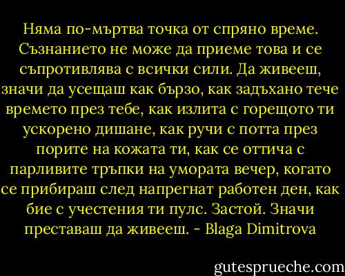 Няма по-мъртва точка от спряно време. Съзнанието не може да приеме това и се съпротивлява с всички сили. Да живееш, значи да усещаш как бързо, как задъхано тече времето през тебе, как излита с горещото ти ускорено дишане, как ручи с потта през порите на кожата ти, как се оттича с парливите тръпки на умората вечер, когато се прибираш след напрегнат работен ден, как бие с учестения ти пулс. Застой. Значи преставаш да живееш. - Blaga Dimitrova