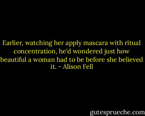 Earlier, watching her apply mascara with ritual concentration, he'd wondered just how beautiful a woman had to be before she believed it. - Alison Fell