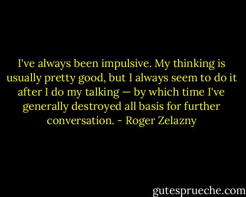 I've always been impulsive. My thinking is usually pretty good, but I always seem to do it after I do my talking — by which time I've generally destroyed all basis for further conversation. - Roger Zelazny